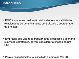 Introdução



 PMO é a área na qual serão atribuídas responsabilidades
 relacionadas ao gerenciamento centralizado e coordenado
 de projetos;



 Empresas que visam padronizar seus processos e alinhar a
 sua visão estratégica, devem considerar a criação de um
 PMO;



 Para o nosso trabalho foi escolhida a empresa VSEIS.       4
 