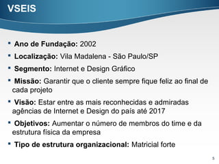 VSEIS


 Ano de Fundação: 2002
 Localização: Vila Madalena - São Paulo/SP
 Segmento: Internet e Design Gráfico
 Missão: Garantir que o cliente sempre fique feliz ao final de
 cada projeto
 Visão: Estar entre as mais reconhecidas e admiradas
 agências de Internet e Design do país até 2017
 Objetivos: Aumentar o número de membros do time e da
 estrutura física da empresa
 Tipo de estrutura organizacional: Matricial forte
                                                                  5
 
