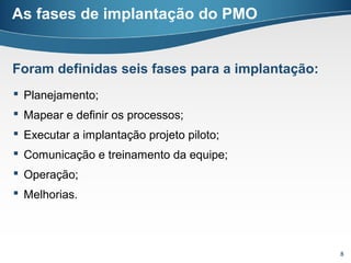As fases de implantação do PMO


Foram definidas seis fases para a implantação:
 Planejamento;
 Mapear e definir os processos;
 Executar a implantação projeto piloto;
 Comunicação e treinamento da equipe;
 Operação;
 Melhorias.




                                                 8
 