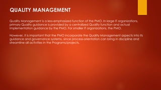 QUALITY MANAGEMENT 
Quality Management is a less-emphasized function of the PMO. In large IT organizations, 
primary Quality guidance is provided by a centralized Quality function and actual 
implementation guidance by the PMO. For smaller IT organizations, the PMO. 
However, it is important that the PMO incorporate the Quality Management aspects into its 
guidance and governance systems, since process-orientation can bring in discipline and 
streamline all activities in the Programs/projects. 
 