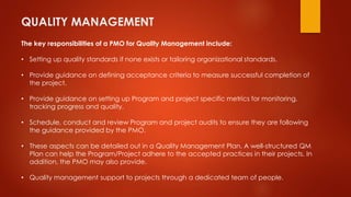 QUALITY MANAGEMENT 
The key responsibilities of a PMO for Quality Management include: 
• Setting up quality standards if none exists or tailoring organizational standards. 
• Provide guidance on defining acceptance criteria to measure successful completion of 
the project. 
• Provide guidance on setting up Program and project specific metrics for monitoring, 
tracking progress and quality. 
• Schedule, conduct and review Program and project audits to ensure they are following 
the guidance provided by the PMO. 
• These aspects can be detailed out in a Quality Management Plan. A well-structured QM 
Plan can help the Program/Project adhere to the accepted practices in their projects. In 
addition, the PMO may also provide. 
• Quality management support to projects through a dedicated team of people. 
 