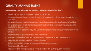 QUALITY MANAGEMENT 
A typical QM Plan will have the following Table of contents (sections): 
• Reference to organizational processes (if available) 
• List and reference to any adaptations to the organizational processes, templates and 
checklists 
• List and reference to program/project specific processes, templates and checklists 
• List and reference to all standards/guidelines (including technical, industry-specific 
regulations, domain etc.) 
• Release Reviews performed by the Quality function before any customer/production 
release. 
• Program/Project specific metrics and tolerances 
• Work product reviews that will be performed by people in the Quality function 
• Tools and techniques used for Quality activities 
• Defect prevention, causal analysis activities and techniques 
• Reports and Dashboards 
• Frequency and timing of project reviews and audits by the Quality function 
 