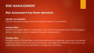 RISK MANAGEMENT 
Risk Assessment has three elements: 
Identify Uncertainties 
Explore the entire project plans and look for areas of uncertainty. 
Analyze Risks 
Specify how those areas of uncertainty can impact the performance of the project, 
either in duration, cost or meeting the users' requirements. 
Prioritize Risks 
Establish which of those Risks should be eliminated completely, because of potential 
extreme impact, which should have regular management attention, and which are 
sufficiently minor to avoid detailed management attention. 
 
