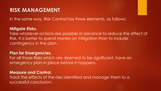 RISK MANAGEMENT 
In the same way, Risk Control has three elements, as follows: 
Mitigate Risks. 
Take whatever actions are possible in advance to reduce the effect of 
Risk. It is better to spend money on mitigation than to include 
contingency in the plan. 
Plan for Emergencies. 
For all those Risks which are deemed to be significant, have an 
emergency plan in place before it happens. 
Measure and Control. 
Track the effects of the risks identified and manage them to a 
successful conclusion. 
 