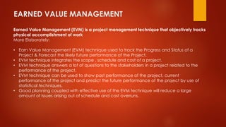 EARNED VALUE MANAGEMENT 
Earned Value Management (EVM) is a project management technique that objectively tracks 
physical accomplishment of work 
More Elaborately: 
• Earn Value Management (EVM) technique used to track the Progress and Status of a 
Project & Forecast the likely future performance of the Project. 
• EVM technique integrates the scope , schedule and cost of a project. 
• EVM technique answers a lot of questions to the stakeholders in a project related to the 
performance of the project. 
• EVM technique can be used to show past performance of the project, current 
performance of the project and predict the future performance of the project by use of 
statistical techniques. 
• Good planning coupled with effective use of the EVM technique will reduce a large 
amount of issues arising out of schedule and cost overruns. 
 