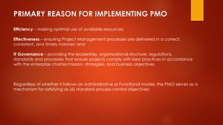 PRIMARY REASON FOR IMPLEMENTING PMO 
Efficiency – making optimal use of available resources; 
Effectiveness – ensuring Project Management processes are delivered in a correct, 
consistent, and timely manner; and 
IT Governance – providing the leadership, organizational structure, regulations, 
standards and processes that ensure projects comply with best practices in accordance 
with the enterprise charter/mission, strategies, and business objectives 
Regardless of whether it follows an Administrative or Functional model, the PMO serves as a 
mechanism for satisfying six (6) standard process control objectives: 
 