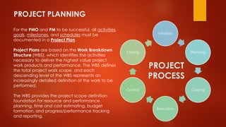 PROJECT PLANNING 
For the PMO and PM to be successful, all activities, 
goals, milestones, and schedules must be 
documented in a Project Plan. 
Project Plans are based on the Work Breakdown 
Structure (WBS), which identifies the activities 
necessary to deliver the highest value project 
work products and performance. The WBS defines 
the total project work scope, and each 
descending level of the WBS represents an 
increasingly detailed definition of the work to be 
performed. 
The WBS provides the project scope definition 
foundation for resource and performance 
planning, time and cost estimating, budget 
formation, and progress/performance tracking 
and reporting. 
Initiation 
Planning 
Costing 
Execution 
Closing 
Control 
PROJECT 
PROCESS 
 