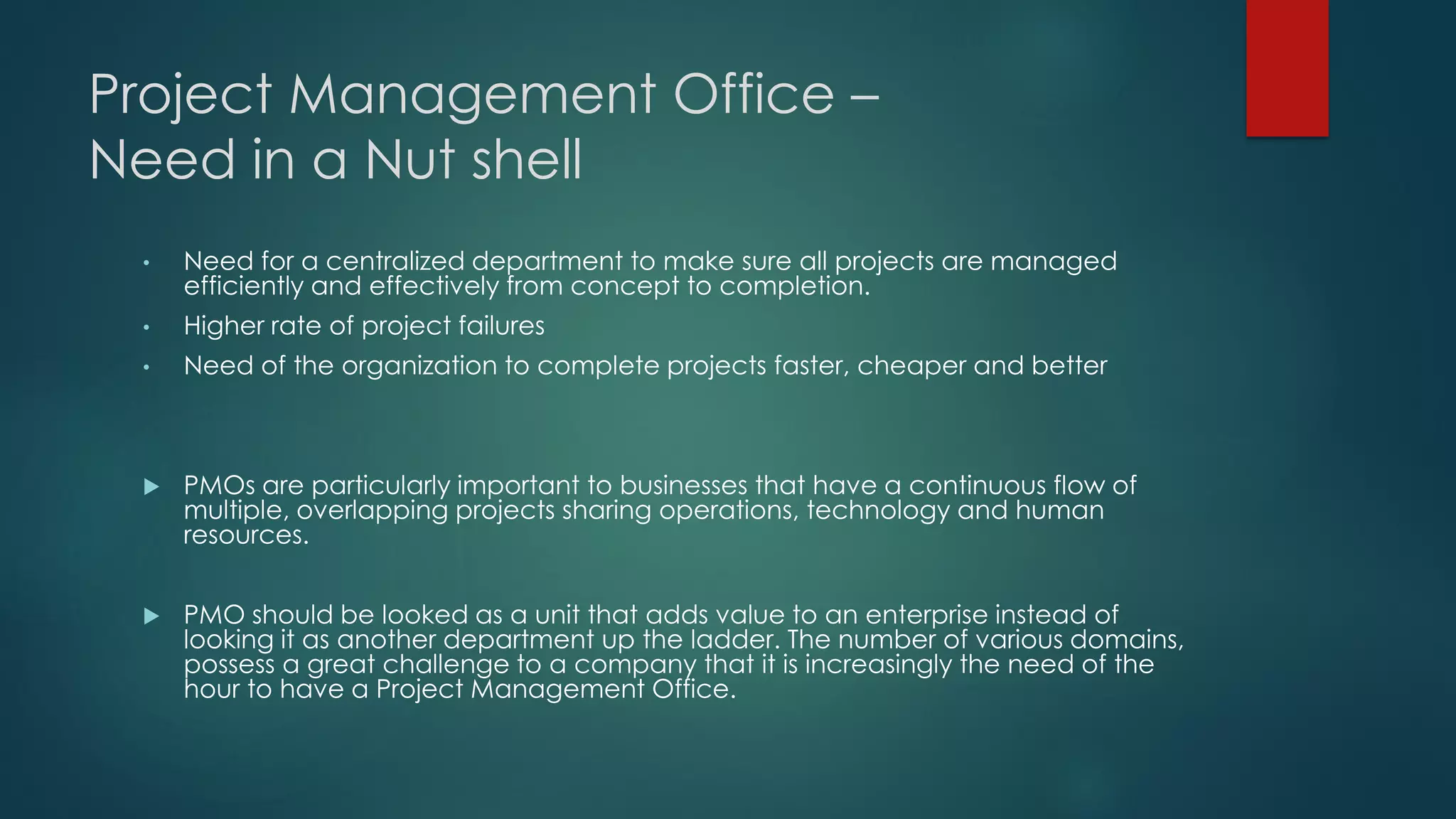 Project Management Office –
Need in a Nut shell
• Need for a centralized department to make sure all projects are managed
efficiently and effectively from concept to completion.
• Higher rate of project failures
• Need of the organization to complete projects faster, cheaper and better
 PMOs are particularly important to businesses that have a continuous flow of
multiple, overlapping projects sharing operations, technology and human
resources.
 PMO should be looked as a unit that adds value to an enterprise instead of
looking it as another department up the ladder. The number of various domains,
possess a great challenge to a company that it is increasingly the need of the
hour to have a Project Management Office.
 