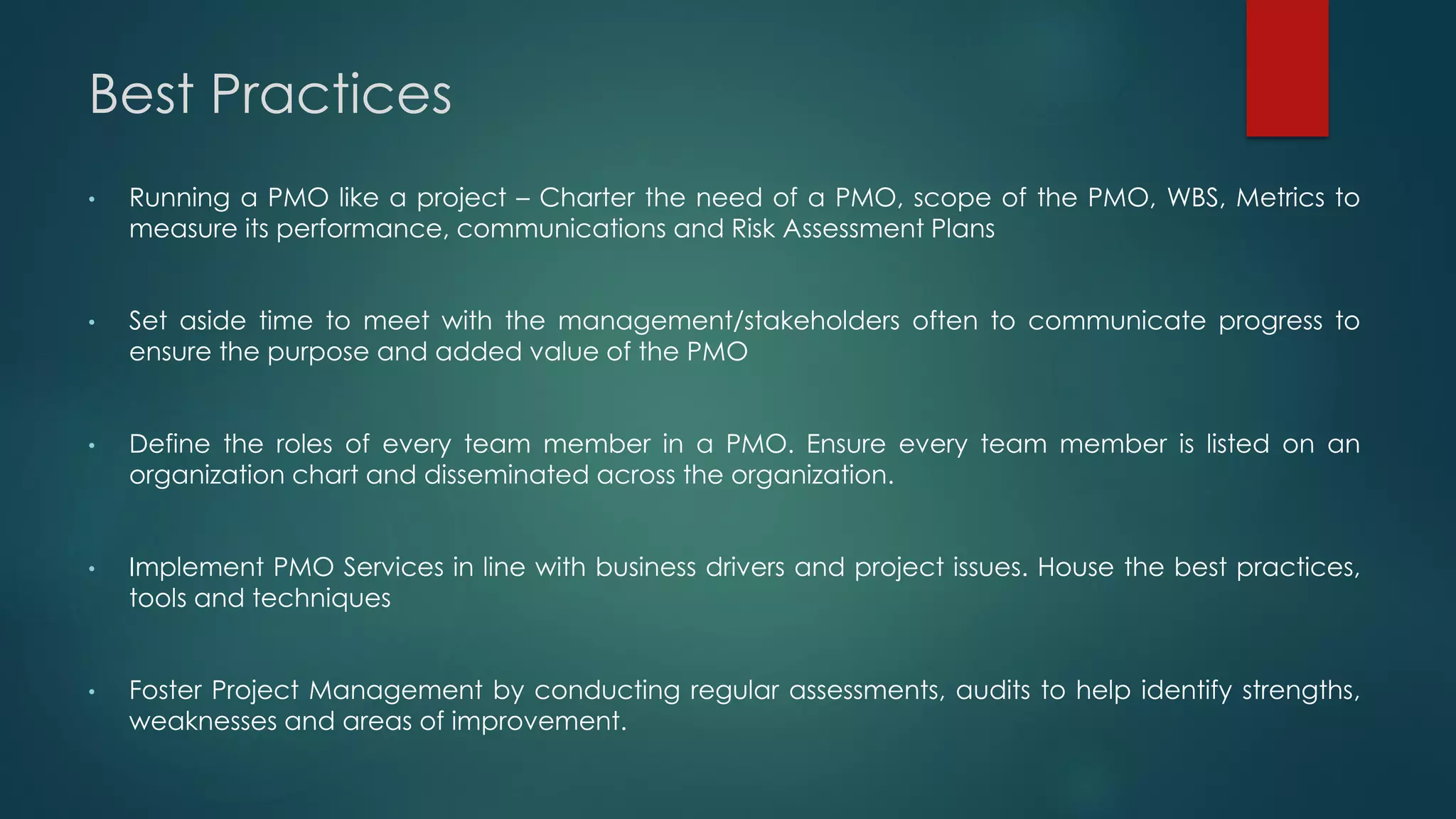 Best Practices
• Running a PMO like a project – Charter the need of a PMO, scope of the PMO, WBS, Metrics to
measure its performance, communications and Risk Assessment Plans
• Set aside time to meet with the management/stakeholders often to communicate progress to
ensure the purpose and added value of the PMO
• Define the roles of every team member in a PMO. Ensure every team member is listed on an
organization chart and disseminated across the organization.
• Implement PMO Services in line with business drivers and project issues. House the best practices,
tools and techniques
• Foster Project Management by conducting regular assessments, audits to help identify strengths,
weaknesses and areas of improvement.
 