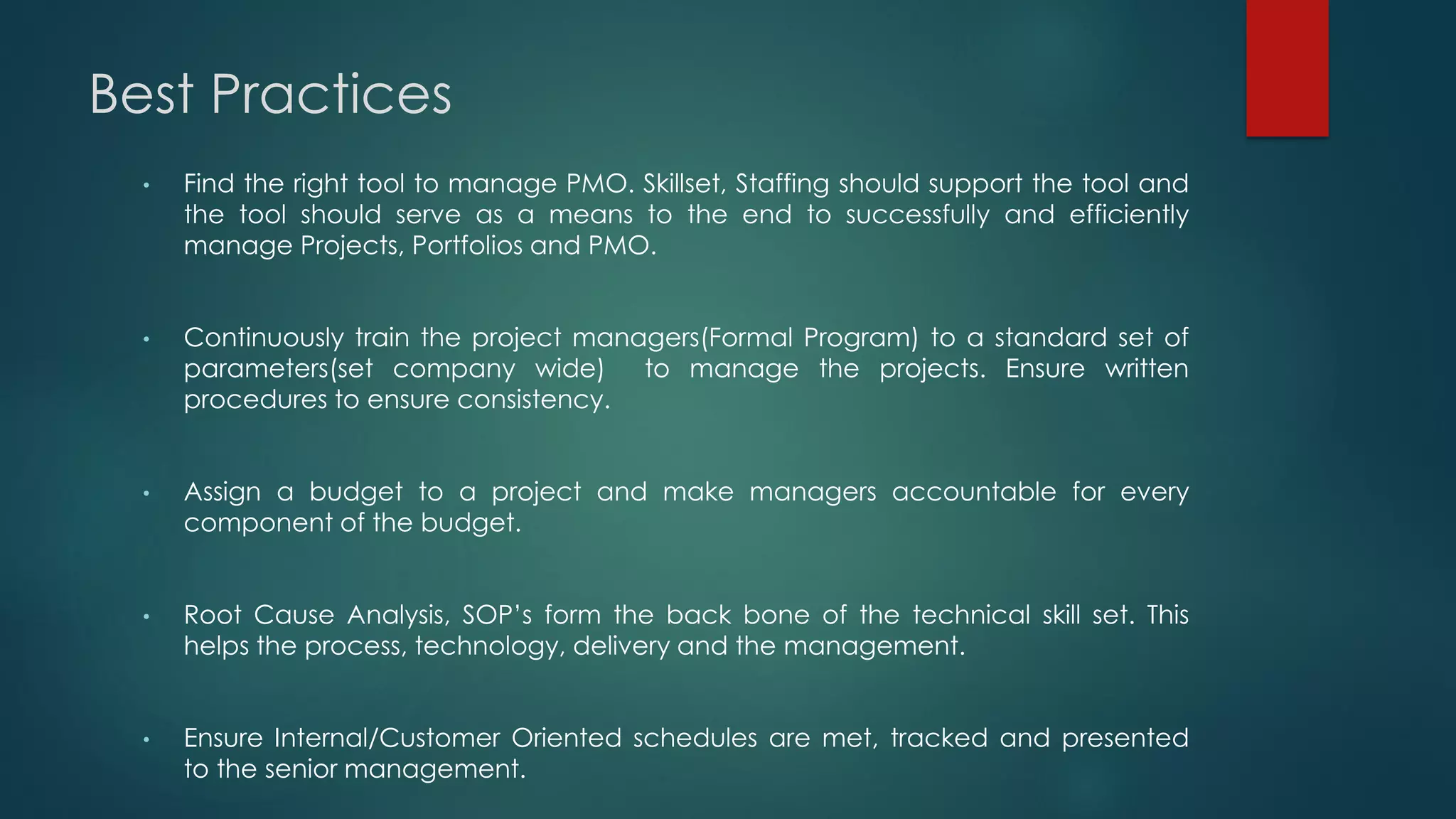Best Practices
• Find the right tool to manage PMO. Skillset, Staffing should support the tool and
the tool should serve as a means to the end to successfully and efficiently
manage Projects, Portfolios and PMO.
• Continuously train the project managers(Formal Program) to a standard set of
parameters(set company wide) to manage the projects. Ensure written
procedures to ensure consistency.
• Assign a budget to a project and make managers accountable for every
component of the budget.
• Root Cause Analysis, SOP’s form the back bone of the technical skill set. This
helps the process, technology, delivery and the management.
• Ensure Internal/Customer Oriented schedules are met, tracked and presented
to the senior management.
 