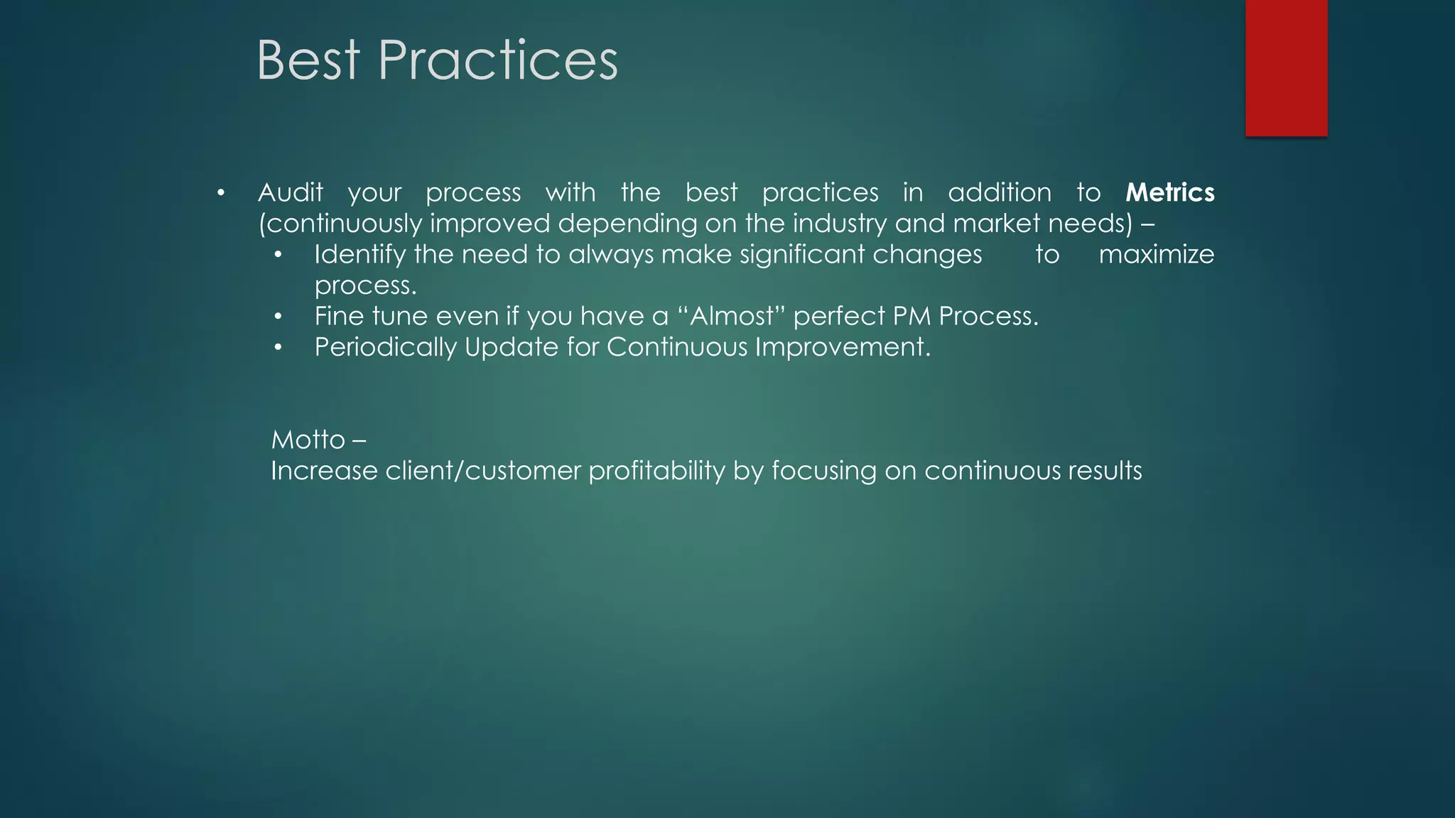 • Audit your process with the best practices in addition to Metrics
(continuously improved depending on the industry and market needs) –
• Identify the need to always make significant changes to maximize
process.
• Fine tune even if you have a “Almost” perfect PM Process.
• Periodically Update for Continuous Improvement.
Motto –
Increase client/customer profitability by focusing on continuous results
Best Practices
 