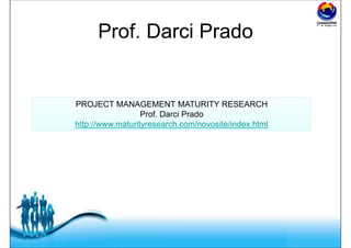 Free Powerpoint Templates
Prof. Darci Prado
PROJECT MANAGEMENT MATURITY RESEARCH
Prof. Darci Prado
http://www.maturityresearch.com/novosite/index.html
PROJECT MANAGEMENT MATURITY RESEARCH
Prof. Darci Prado
http://www.maturityresearch.com/novosite/index.html
 