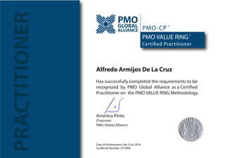 Date of Achievement: Dec 01st, 2018
Certificate Number: CP-0995
PRACTITIONER PMOGLOBAL
ALLIANCE
Certified Practitioner
PMO VALUE RING
PMO-CP
R
R
Alfredo Armijos De La Cruz
Has successfully completed the requirements to be
recognized by PMO Global Alliance as a Certified
Practitioner on the PMO VALUE RING Methodology.
Americo Pinto
Chairman
PMO Global Alliance
 