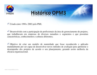 www.CompanyWeb.com.br
Criado entre 1998 e 2003 pelo PMI;
Desenvolvido com a participação de profissionais da área de gerenciamento de projetos,
que trabalhavam em empresas de diversos tamanhos e segmentos e que possuíam
características, conhecimentos e culturas diferentes;
Objetivo de criar um modelo de maturidade que fosse reconhecido e aplicado
mundialmente por ser capaz de desenvolver novos métodos de avaliação para aprimorar o
desempenho dos projetos de acordo o seu planejamento, gerando assim melhoria da
eficácia organizacional.
 