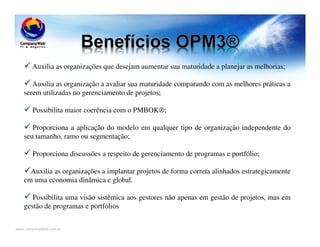 www.CompanyWeb.com.br
Auxilia as organizações que desejam aumentar sua maturidade a planejar as melhorias;
Auxilia as organização a avaliar sua maturidade comparando com as melhores práticas a
serem utilizadas no gerenciamento de projetos;
Possibilita maior coerência com o PMBOK®;
Proporciona a aplicação do modelo em qualquer tipo de organização independente do
seu tamanho, ramo ou segmentação;
Proporciona discussões a respeito de gerenciamento de programas e portfólio;
Auxilia as organizações a implantar projetos de forma correta alinhados estrategicamente
em uma economia dinâmica e global.
Possibilita uma visão sistêmica aos gestores não apenas em gestão de projetos, mas em
gestão de programas e portfólios
 