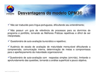 www.CompanyWeb.com.br
Não ser traduzido para língua portuguesa, dificultando seu entendimento;
Não possuir um guia de referência de processos para os domínios do
programa e portifólio, tornando as Melhores Práticas repetitivas e difícil de ser
interpretada;
Questionário de auto-avaliação burocrático e repetitivo;
Ausência de escala de avaliação de maturidade mensurável dificultando a
compreensão, comunicação interna, determinação de metas e compromissos
para o aperfeiçoamento da maturidade organizacional;
Questionário de auto-avaliação com respostas simples (sim/não), limitando o
aprofundamento das questões, tornando a análise superficial e pouco objetiva.
 
