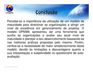 www.CompanyWeb.com.br
Percebe-se a importância da utilização de um modelo de
maturidade para direcionar as organizações a atingir um
nível de excelência em gerenciamento de projetos. O
modelo OPM3®, apresentou ser uma ferramenta que
auxilia as organizações a avaliar seu atual nível de
maturidade e planejar a seu desenvolvimento baseando-se
nas melhores práticas propostas pelo mesmo. Porém,
verifica-se a necessidade de maior amadurecimento deste
modelo, devido às limitações e desvantagens quanto a
sua interpretação e subjetividade no questionário de auto-
avaliação.
 