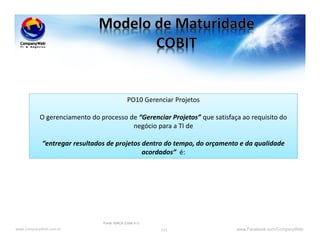 www.CompanyWeb.com.br www.Facebook.com/CompanyWeb115
PO10 Gerenciar Projetos
O gerenciamento do processo de “Gerenciar Projetos” que satisfaça ao requisito do
negócio para a TI de
“entregar resultados de projetos dentro do tempo, do orçamento e da qualidade
acordados” é:
Fonte: ISACA (Cobit 4.1)
 
