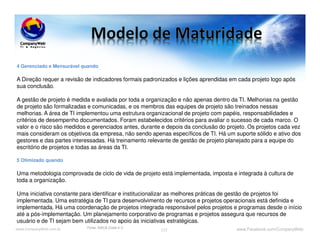www.CompanyWeb.com.br www.Facebook.com/CompanyWeb117
4 Gerenciado e Mensurável quando
A Direção requer a revisão de indicadores formais padronizados e lições aprendidas em cada projeto logo após
sua conclusão.
A gestão de projeto é medida e avaliada por toda a organização e não apenas dentro da TI. Melhorias na gestão
de projeto são formalizadas e comunicadas, e os membros das equipes de projeto são treinados nessas
melhorias. A área de TI implementou uma estrutura organizacional de projeto com papéis, responsabilidades e
critérios de desempenho documentados. Foram estabelecidos critérios para avaliar o sucesso de cada marco. O
valor e o risco são medidos e gerenciados antes, durante e depois da conclusão do projeto. Os projetos cada vez
mais consideram os objetivos da empresa, não sendo apenas específicos de TI. Há um suporte sólido e ativo dos
gestores e das partes interessadas. Há treinamento relevante de gestão de projeto planejado para a equipe do
escritório de projetos e todas as áreas da TI.
5 Otimizado quando
Uma metodologia comprovada de ciclo de vida de projeto está implementada, imposta e integrada à cultura de
toda a organização.
Uma iniciativa constante para identificar e institucionalizar as melhores práticas de gestão de projetos foi
implementada. Uma estratégia de TI para desenvolvimento de recursos e projetos operacionais está definida e
implementada. Há uma coordenação de projetos integrada responsável pelos projetos e programas desde o início
até a pós-implementação. Um planejamento corporativo de programas e projetos assegura que recursos de
usuário e de TI sejam bem utilizados no apoio às iniciativas estratégicas.
Fonte: ISACA (Cobit 4.1)
 