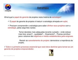 www.CompanyWeb.com.br
Afinal qual o papel do gerente de projetos nesta história de estratégia?
O papel do gerente de projetos é traduzir a estratégia almejada em ação;
Precisam compreender a estratégia para saber alinhar seus projetos com a
estratégia, pelas seguintes razões:
Tomar decisões mais adequadas durante o projeto – onde colocar
mais foco: prazo?... qualidade?... Orçamento?... Precisa contribuir
para o alcance dos objetivos e metas estabelecidos pela empresa.
Resistir ao cancelamento do projeto: demonstrar a importância do
projeto.
Este é o primeiro processo essencial que você deve dominar para tornar-se um
gerente de projetos empreendedor.
 