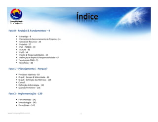 www.CompanyWeb.com.br 3
Fase 0 - Revisão & Fundamentos – 4
Estratégia - 6
Elementos do Gerenciamento de Projetos - 24
Gestão de Recursos - 28
Projetos - 37
PMI - PMBOK - 39
SCRUM - 46
PMO - 54
Papéis & Responsabilidades - 64
Definição de Papéis & Responsabilidade - 67
Serviços do PMO - 71
Benefícios – 82
Fase 1 – Planejamento | Porque?
Principais objetivos - 83
O quê | Escopo & Maturidade - 86
O quê | Definição das Métricas - 124
Como?
Definição da Estratégia - 132
Quando? Timeline – 136
Fase 2 - Implementação - 139
Ferramentas - 142
Metodologia - 145
Dicas finais - 147
 