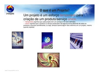 www.CompanyWeb.com.br
Um projeto é um esforço temporário para
criação de um produto/serviço único.
Temporário significa que cada projeto tem um começo e fim bem definidos.
Único significa que o produto ou serviço produzido é de alguma forma diferente de todos os
produtos e serviços semelhantes, ou seja, sempre haverá algum fator distintivo em um projeto, mesmo
quando repetido.
 