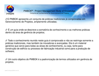 www.CompanyWeb.com.br
PMBOK® - Project Management Body of Knowledge
Conjunto de Conhecimento do Gerenciamento de Projetos
O PMBOK apresenta um conjunto de práticas tradicionais já comprovadas em
Gerenciamento de Projetos, amplamente utilizadas;
É um guia onde se descreve a somatória de conhecimento e as melhores práticas
dentro da área de gerência de projetos;
Todo o conhecimento reunido neste guia é comprovado e não se restringe somente a
práticas tradicionais, mas também às inovadoras e avançadas. Ele é um material
genérico que serve para todas as áreas de conhecimento, ou seja, tanto para
construção de edifício ou processo de fabricação industrial como para a produção de
software;
Um outro objetivo do PMBOK é a padronização de termos utilizados em gerência de
projetos.
41
 