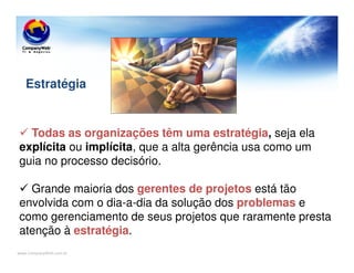 www.CompanyWeb.com.br
Todas as organizações têm uma estratégia, seja ela
explícita ou implícita, que a alta gerência usa como um
guia no processo decisório.
Grande maioria dos gerentes de projetos está tão
envolvida com o dia-a-dia da solução dos problemas e
como gerenciamento de seus projetos que raramente presta
atenção à estratégia.
Estratégia
 