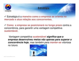 www.CompanyWeb.com.br
Estratégia é a maneira como a empresa se orienta no
mercado e atua relação aos concorrentes.
Como a empresa se posicionará no longo prazo contra a
concorrência, para garantir uma vantagem competitiva
sustentável.
Vantagem competitiva sustentável significa que a
empresa desenvolveu meios não apenas para superar a
concorrência hoje, mas também para manter-se vitoriosa
no futuro.
 