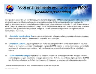 www.CompanyWeb.com.br
As organizações que têm um escritório de gerenciamento de projetos (PMO) mostram que eles estão se movendo
em direção a uma gestão centralizada dos recursos do projeto e alinhamento estratégico aos objetivos de
negócio. Mas encontrar um certo nível de prontidão tem de existir em uma organização . O PMO de valor e custo-
eficaz - o tipo de PMO que contribui para o negócio não simplesmente por ser uma extensão que oferece recursos
adicionais, mas que funciona e evolui com o negócio. Existem problemas importantes nas organizações que
normalmente impedem .
☺ 1. Prontidão organizacional de processos organizacionais vai exigir mudanças para garantir que o processo
flui para dentro e para fora do PMO estão integrados na organização.
☺ 2. Prontidão Cultural A organização tem que avaliar a sua disponibilidade com base em pools de recursos
atuais, se os recursos podem ser migrados para equipes de PMO, e como os outros membros da comunidade
será capaz de alinhar com os requisitos PMO com base em seu conhecimento, experiência, habilidades e
atitude.
☺ 3. Alinhamento Estratégico O objetivo não é apenas para ter um outro departamento, mas para ter uma
equipe de pessoas ágeis o suficiente para agir rapidamente e de forma concentrada. E planejamento do PMO
tem de incluir razões que se alinham com impactos diretos sobre os objetivos estratégicos da organização.
98
Fonte: http://blogs.pmi.org/blog/voices_on_project_management/2009/04/are-you-really-ready-for-a-pmo.html
 