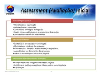 www.CompanyWeb.com.br 99
•Flexibilidade da organização
•Adaptabilidade a mudanças
•Alinhamento estratégico de negócios
•Papéis e responsabilidades do gerenciamento de projetos
•Atitudes sobre despesas e investimento
Cultura Organizacional
•Existência do processo de documentação
•Efetividade da existência dos processos
•Consistência da aderência da documentação do processo
•Acessibilidade aos documentos dos processos
•Métricas utilizadas para controlar os projetos
Processos existentes
•Comprometimento com gerenciamento de projetos
•Existência de padrões para ciclo de vida do projeto ou metodologia
•Capacitação
Maturidade do Gerenciamento do Projeto
 