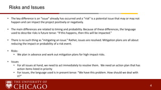 4
• The key difference is an “issue” already has occurred and a “risk” is a potential issue that may or may not
happen and can impact the project positively or negatively.
• The main differences are related to timing and probability. Because of these differences, the language
used to describe risks is future tense: “If this happens, then this will be impacted.”
• There is no such thing as “mitigating an issue.” Rather, issues are resolved. Mitigation plans are all about
reducing the impact or probability of a risk event.
• Risks:
• We plan in advance and work out mitigation plans for high-impact risks.
• Issues
• For all issues at hand, we need to act immediately to resolve them. We need an action plan that has
action items listed in priority
• For issues, the language used is in present tense: “We have this problem. How should we deal with
it?”
Risks and Issues
 