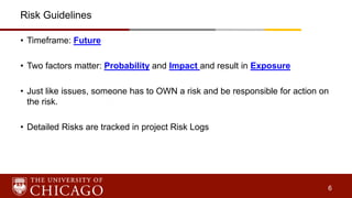 6
Risk Guidelines
• Timeframe: Future
• Two factors matter: Probability and Impact and result in Exposure
• Just like issues, someone has to OWN a risk and be responsible for action on
the risk.
• Detailed Risks are tracked in project Risk Logs
 