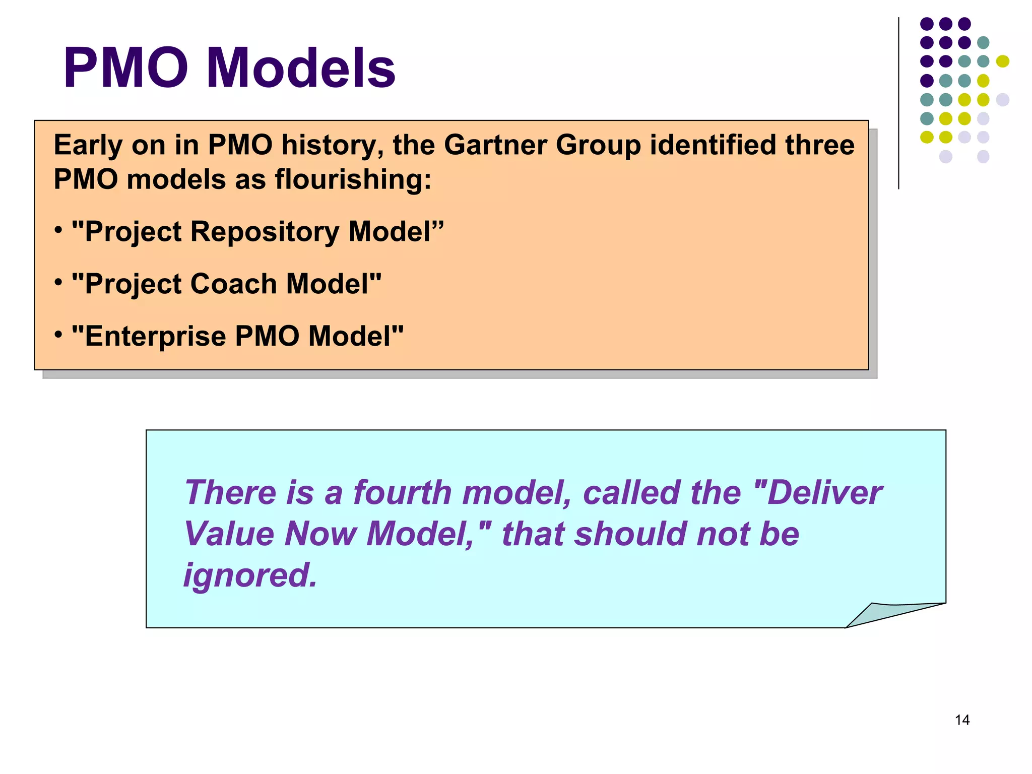 PMO Models Early on in PMO history, the Gartner Group identified three PMO models as flourishing: "Project Repository Model” "Project Coach Model"  "Enterprise PMO Model"  There is a fourth model, called the "Deliver Value Now Model," that should not be ignored.   