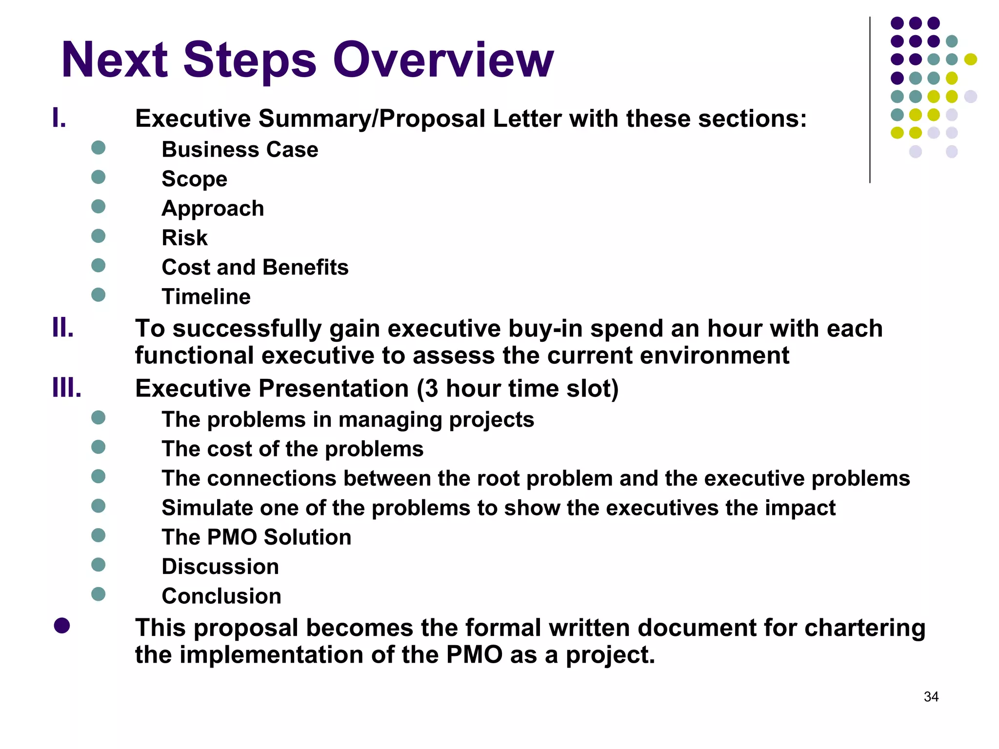 Next Steps Overview Executive Summary/Proposal Letter with these sections: Business Case Scope Approach Risk Cost and Benefits Timeline To successfully gain executive buy-in spend an hour with each functional executive to assess the current environment Executive Presentation (3 hour time slot) The problems in managing projects  The cost of the problems  The connections between the root problem and the executive problems Simulate one of the problems to show the executives the impact The PMO Solution Discussion Conclusion This proposal becomes the formal written document for chartering the implementation of the PMO as a project. 