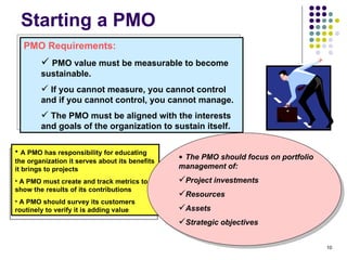 Starting a PMO PMO Requirements: PMO value must be measurable to become sustainable. If you cannot measure, you cannot control and if you cannot control, you cannot manage.  The PMO must be aligned with the interests and goals of the organization to sustain itself. A PMO has responsibility for educating the organization it serves about its benefits it brings to projects A PMO must create and track metrics to show the results of its contributions A PMO should survey its customers routinely to verify it is adding value The PMO should focus on portfolio management of: Project investments Resources  Assets Strategic objectives 