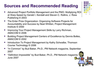 Sources and Recommended Reading Advanced Project Portfolio Management and the PMO: Multiplying ROI at Warp Speed by Gerald I. Kendall and Steven C. Rollins, J. Ross Publishing © 2003 The Enter Prize Organization: Organizing Software Projects for Accountability and Success by Neal Whitten, Project Management Institute © 2000 Improving Your Project Management Skills by Larry Richman, AMACOM © 2006  Building Project Management Centers of Excellence by Dennis Bolles, AMACOM © 2002 Introduction To Project Management by Kathy Schwalbe, Thomson Course Technology © 2006 “ In Common” by Bud Baker, Ph.D., PM Network magazine, September 2007 “ Definition Impossible” by Bud Baker, Ph.D., PM Network magazine, June 2007 