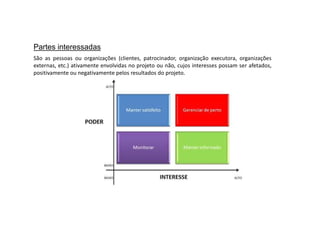 Partes interessadas
São as pessoas ou organizações (clientes, patrocinador, organização executora, organizações
externas, etc.) ativamente envolvidas no projeto ou não, cujos interesses possam ser afetados,
positivamente ou negativamente pelos resultados do projeto.
 