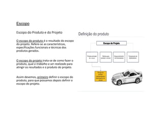 Escopo
Escopo do Produto e do Projeto
O escopo do produto é o resultado do escopo
do projeto. Refere-se as características,
especificações funcionais e técnicas dos
produtos gerados.
O escopo do projeto trata-se de como fazer o
produto, qual o trabalho a ser realizado para
atingir os resultados e o produto do projeto.
Assim devemos, primeiro definir o escopo do
produto, para que possamos depois definir o
escopo do projeto.
 