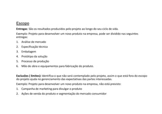 Escopo
Entregas: São os resultados produzidos pelo projeto ao longo do seu ciclo de vida.
Exemplo: Projeto para desenvolver um novo produto na empresa, pode ser dividido nas seguintes
entregas:
1. Análise de mercado
2. Especificação técnica
3. Embalagem
4. Protótipo da solução
5. Processo de produção
6. Mão de obra e equipamentos para fabricação do produto.
Exclusões ( limites): Identifica o que não será contemplado pelo projeto, assim o que está fora do escopo
do projeto ajuda no gerenciamento das expectativas das partes interessadas.
Exemplo: Projeto para desenvolver um novo produto na empresa, não está previsto:
1. Campanha de marketing para divulgar o produto
2. Ações de venda do produto e segmentação do mercado consumidor
 