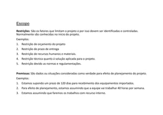 Restrições: São os fatores que limitam o projeto e por isso devem ser identificadas e controladas.
Normalmente são conhecidas no inicio do projeto.
Exemplos:
1. Restrição de orçamento do projeto
2. Restrição de prazo de entrega
3. Restrição de recursos humanos e materiais.
4. Restrição técnica quanto á solução aplicada para o projeto.
5. Restrição devido as normas e regulamentações.
Premissas: São dados ou situações consideradas como verdade para efeito de planejamento do projeto.
Exemplos:
1. Estamos supondo um prazo de 120 dias para recebimento dos equipamentos importados.
2. Para efeito de planejamento, estamos assumindo que a equipe vai trabalhar 40 horas por semana.
3. Estamos assumindo que faremos os trabalhos com recurso interno.
Escopo
 