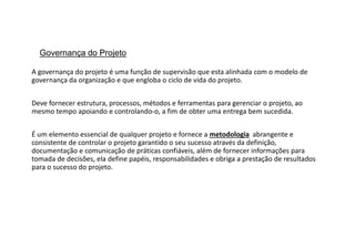 Governança do Projeto
A governança do projeto é uma função de supervisão que esta alinhada com o modelo de
governança da organização e que engloba o ciclo de vida do projeto.
Deve fornecer estrutura, processos, métodos e ferramentas para gerenciar o projeto, ao
mesmo tempo apoiando e controlando-o, a fim de obter uma entrega bem sucedida.
É um elemento essencial de qualquer projeto e fornece a metodologia abrangente e
consistente de controlar o projeto garantido o seu sucesso através da definição,
documentação e comunicação de práticas confiáveis, além de fornecer informações para
tomada de decisões, ela define papéis, responsabilidades e obriga a prestação de resultados
para o sucesso do projeto.
 