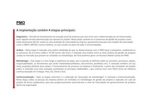 A implantação contém 4 etapas principais:
Diagnóstico – Período de levantamento da situação atual da empresa que tem início com a determinação de um Patrocinador,
que é alguém da alta administração que apoiará ao projeto. Nesta etapa, avaliam-se os processos de gestão de projetos como
estão atualmente (AS IS), realiza-se uma avaliação de maturidade da empresa, geralmente baseada num modelo de maturidade
como o OMP3, MPCM e outros modelos, no que resulta um plano de ação e recomendações.
Análise – Nesta etapa é realizada uma análise detalhada do que se deseja alcançar com o PMO (qual o propósito), modelando-se
os processos AS IS (como estão) e TO BE (como vão ficar). É realizada uma análise entre as boas práticas de gestão de projetos
usadas no mercado que possam ser utilizadas na metodologia. No final podemos gerar um Business Model Canvas do PMO.
Metodologia – Esta etapa é a mais longa e trabalhosa de todas, pois é quando se definem todos os conceitos, processos, papéis,
responsabilidades, as ferramentas que serão implantadas(softwares, documentos, workflows etc). É realizado também um (ou
mais) projeto(s) piloto(s) para validar o funcionamento do processo na empresa e finalmente, a partir dos resultados do projeto
piloto, é realizada uma nova avaliação envolvendo os principais stakeholders , que culmina num ciclo PDCA (Ciclo de melhoria
contínua baseado em 4 etapas: Plan, Do, Check e Act).
Institucionalização – Após as etapas anteriores e a obtenção da “aprovação da metodologia”, é realizada a institucionalização.
Nesta etapa, todas as pessoas da empresa devem ser treinadas na metodologia de gestão de projetos e aplicado um case de
projeto de forma colaborativa, para que progressivamente aumentarmos o nível de maturidade em gerenciamento de projetos
dentro da organização.
PMO
 