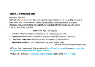 Scrum – framework ágil
Definição informal:
No Rugby, Scrum é um time de oito integrantes que trabalham em conjunto para levar a
bola adiante no campo. Ou seja: times trabalhando como uma unidade altamente
integrada com cada membro desempenhando um papel bem definido e o time inteiro
focando num único objetivo.
• Indivíduos e interações são mais importantes que processos e ferramentas.
• Software funcionando é mais importante do que documentação completa e detalhada.
• Colaboração com o cliente é mais importante do que negociação de contratos.
• Adaptação a mudanças é mais importante do que seguir o plano inicial.
WebSite: http://www.agilemanifesto.org/
Manifesto Ágil - Princípios
O Scrum é um processo de desenvolvimento iterativo e incremental para gerenciamento
de projetos e desenvolvimento ágil de software.
O objetivo é entregar o máximo de valor de negócio possível no menor tempo.
 