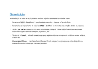 Plano de Ação
Na elaboração do Plano de Ação pode ser utilizado algumas ferramentas ou técnicas como:
• Ferramenta 5W2H – baseada em 7 questões para responder e elaborar o Plano de Ação.
• Ferramenta de mapeamento de processo SIPOC – identificar os elementos e as relações dentro do processo;
• Técnica VOC e VOB – ouvir a voz do cliente e do negócio, conversar com as partes interessadas e opiniões
especializadas para entender o negócio, o processo, etc.
• Técnica do 5 Porquês - utilizada para achar a causa raiz do problema, normalmente no último porque acha-se
a causa raiz.
• Diagrama de Ishikawa – Espinha de Peixe ( Causa e Efeito) – ajuda a levantar as causas raízes do problema,
analisando todos os fatores que envolve o processo.
 