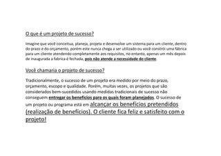 O que é um projeto de sucesso?
Imagine que você conceitua, planeja, projeta e desenvolve um sistema para um cliente, dentro
do prazo e do orçamento, porém este nunca chega a ser utilizado ou você constrói uma fábrica
para um cliente atendendo completamente aos requisitos, no entanto, apenas um mês depois
de inaugurada a fabrica é fechada, pois não atende a necessidade do cliente.
Você chamaria o projeto de sucesso?
Tradicionalmente, o sucesso de um projeto era medido por meio do prazo,
orçamento, escopo e qualidade. Porém, muitas vezes, os projetos que são
considerados bem-sucedidos usando medidas tradicionais de sucesso não
conseguem entregar os benefícios para os quais foram planejados. O sucesso de
um projeto ou programa está em alcançar os benefícios pretendidos
(realização de benefícios). O cliente fica feliz e satisfeito com o
projeto!
 