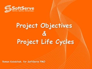 Project Objectives & Project Life Cycles Roman Kolodchak, for SoftServe PMO 