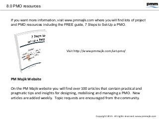 8.0 PMO resources
If you want more information, visit www.pmmajik.com where you will find lots of project
and PMO resources including the FREE guide, 7 Steps to Set-Up a PMO.
Visit http://www.pmmajik.com/set-pmo/
PM Majik Website
On the PM Majik website you will find over 100 articles that contain practical and
pragmatic tips and insights for designing, mobilising and managing a PMO. New
articles are added weekly. Topic requests are encouraged from the community.
Copyright 2015. All rights reserved. www.pmmajik.com
 
