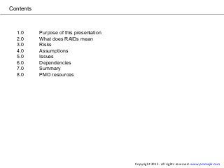 Contents
1.0 Purpose of this presentation
2.0 What does RAIDs mean
3.0 Risks
4.0 Assumptions
5.0 Issues
6.0 Dependencies
7.0 Summary
8.0 PMO resources
Copyright 2015. All rights reserved. www.pmmajik.com
 