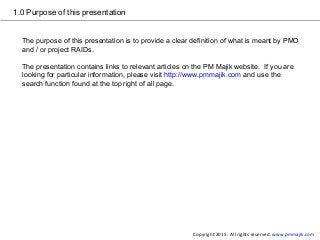 1.0 Purpose of this presentation
The purpose of this presentation is to provide a clear definition of what is meant by PMO
and / or project RAIDs.
The presentation contains links to relevant articles on the PM Majik website. If you are
looking for particular information, please visit http://www.pmmajik.com and use the
search function found at the top right of all page.
Copyright 2015. All rights reserved. www.pmmajik.com
 